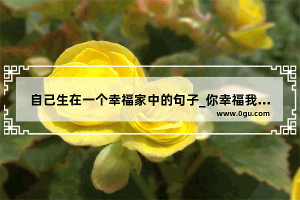 自己生在一个幸福家中的句子_你幸福我快乐句子