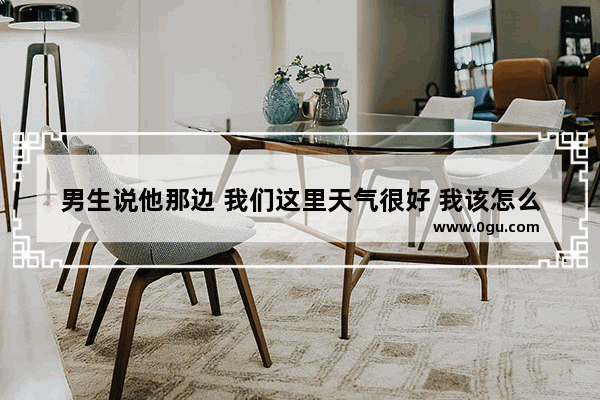 男生说他那边 我们这里天气很好 我该怎么回什么信息,天气的感情句子