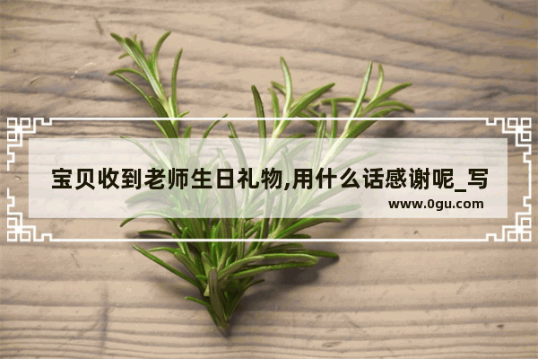 宝贝收到老师生日礼物,用什么话感谢呢_写一封信给老师祝她生日快乐