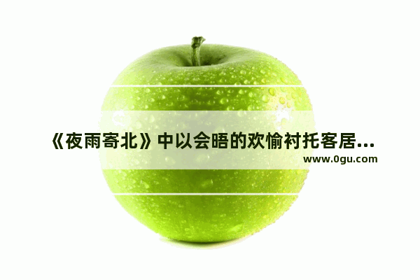 《夜雨寄北》中以会晤的欢愉衬托客居的寂寞 把思念之情转化为重聚希冀的名句是什么,夜雨的感情句子