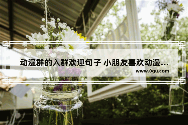 动漫群的入群欢迎句子 小朋友喜欢动漫的说说句子