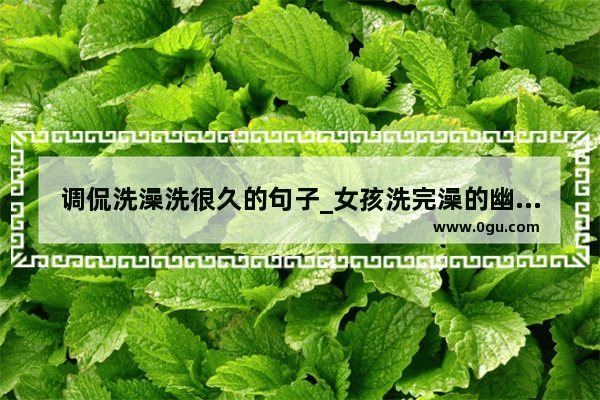 调侃洗澡洗很久的句子_女孩洗完澡的幽默句子