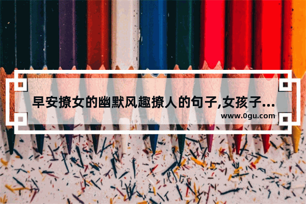 早安撩女的幽默风趣撩人的句子,女孩子喜欢的早安句子简短