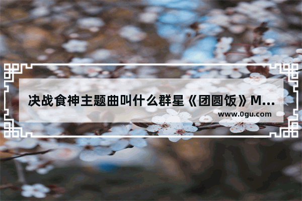 决战食神主题曲叫什么群星《团圆饭》MV及歌词欣赏_暖心句子泰语
