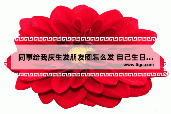 同事给我庆生发朋友圈怎么发 自己生日祝福的句子朋友圈