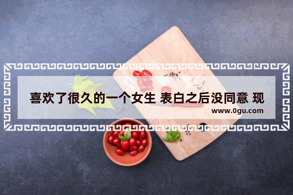 喜欢了很久的一个女生 表白之后没同意 现在心里还一直惦记 怎么办