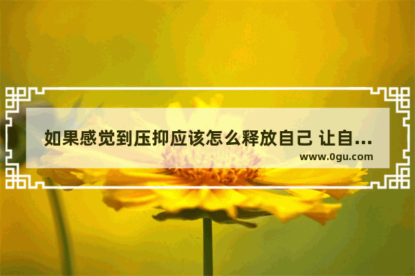 如果感觉到压抑应该怎么释放自己 让自己感到开心放松呢