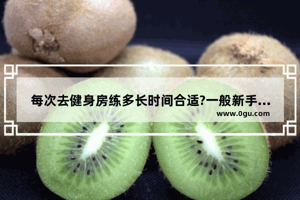 每次去健身房练多长时间合适?一般新手练什么比较合适