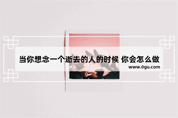 当你想念一个逝去的人的时候 你会怎么做