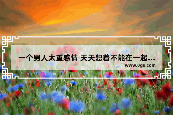 一个男人太重感情 天天想着不能在一起的那个女人 是好是坏
