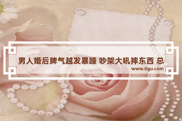 男人婚后脾气越发暴躁 吵架大吼摔东西 总说离婚 该怎么治他
