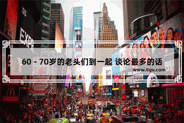 60－70岁的老头们到一起 谈论最多的话题是什么