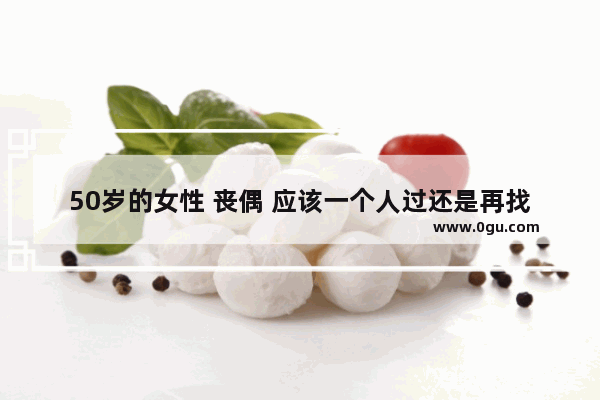 50岁的女性 丧偶 应该一个人过还是再找个人结婚