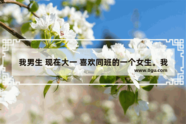 我男生 现在大一 喜欢同班的一个女生。我该怎么向她表明