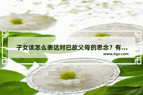 子女该怎么表达对已故父母的思念？有哪些形式 各地有什么不同习俗