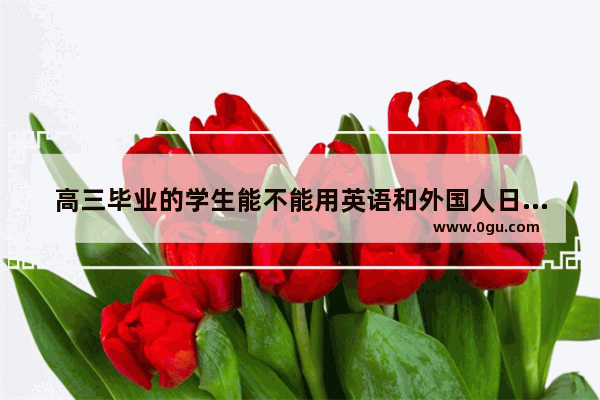 高三毕业的学生能不能用英语和外国人日常交流