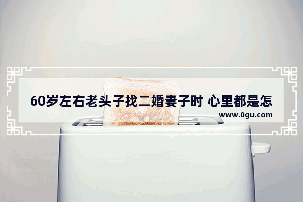 60岁左右老头子找二婚妻子时 心里都是怎么想的