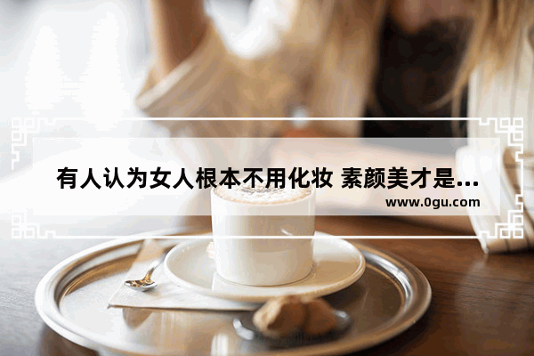 有人认为女人根本不用化妆 素颜美才是最美的 最真实的 怎么看