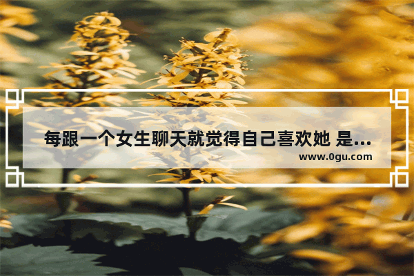 每跟一个女生聊天就觉得自己喜欢她 是什么样的心理会有这种想法