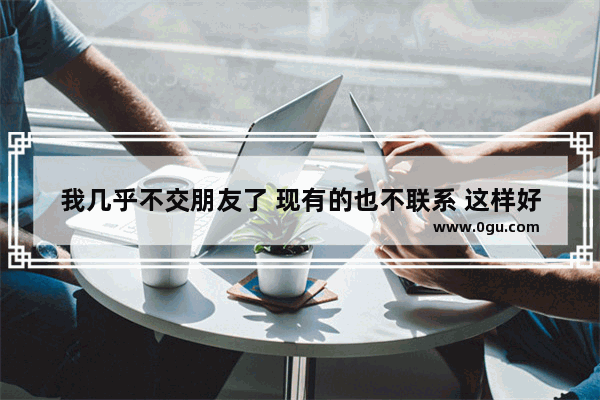 我几乎不交朋友了 现有的也不联系 这样好吗