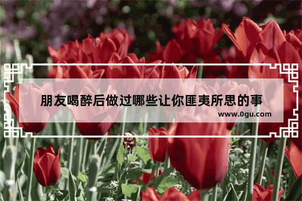 朋友喝醉后做过哪些让你匪夷所思的事