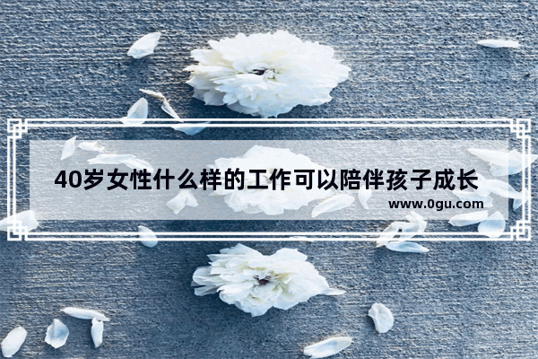 40岁女性什么样的工作可以陪伴孩子成长 同时也能养活自己