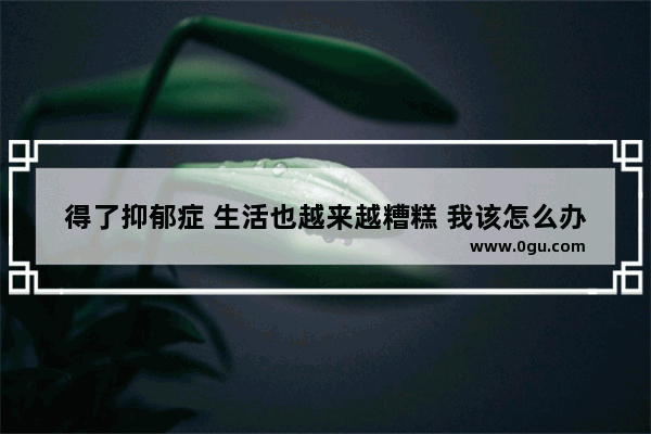 得了抑郁症 生活也越来越糟糕 我该怎么办