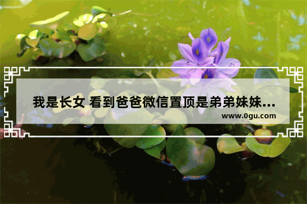 我是长女 看到爸爸微信置顶是弟弟妹妹而且备注是女儿、儿子 对我通讯录和微信备注我的全名 是我想多了吗