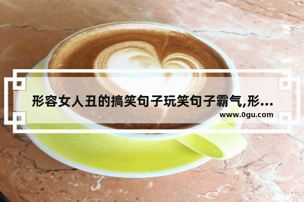 形容女人丑的搞笑句子玩笑句子霸气,形容女人丑的搞笑句子