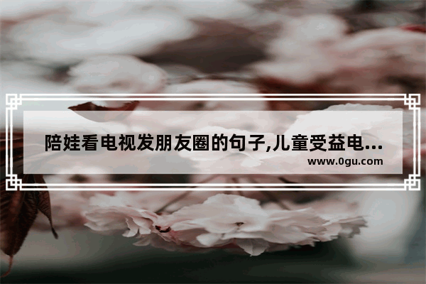 陪娃看电视发朋友圈的句子,儿童受益电影都有什么？适合一二年级的孩子