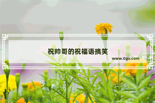 祝帅哥的祝福语搞笑
