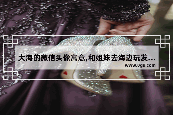 大海的微信头像寓意,和姐妹去海边玩发朋友圈的句子