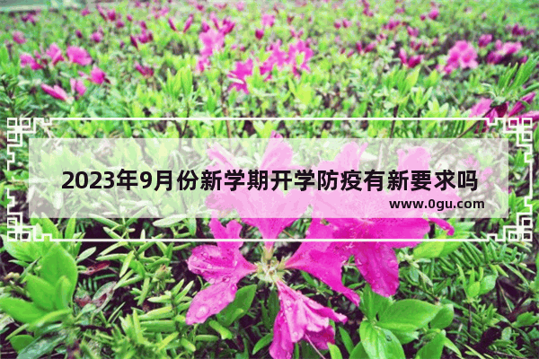 2023年9月份新学期开学防疫有新要求吗