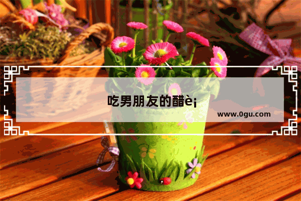 吃男朋友的醋表达心里难过的句子
