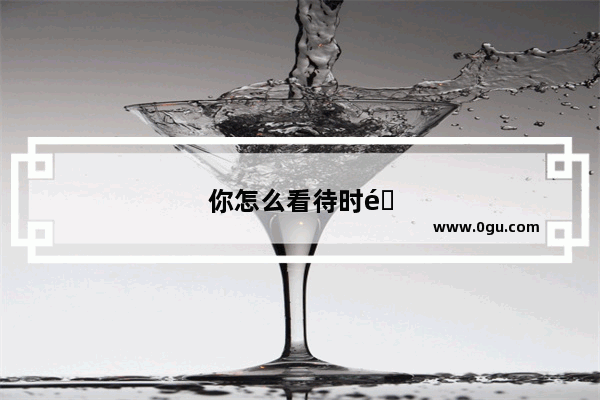 你怎么看待时间？扪心自问 你珍惜时间吗