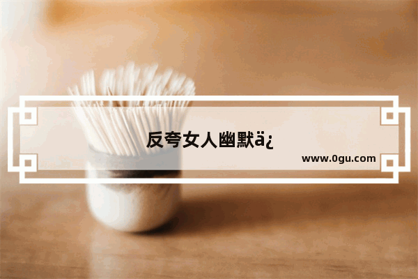 反夸女人幽默俏皮话