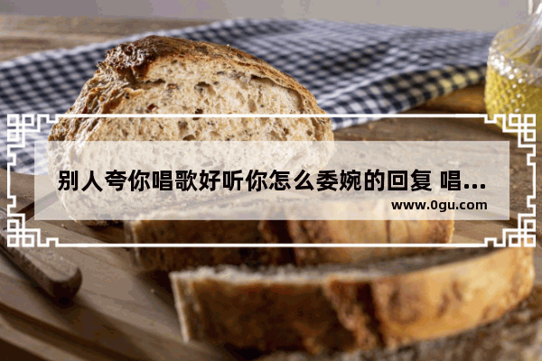 别人夸你唱歌好听你怎么委婉的回复 唱歌心情好的句子