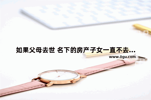 如果父母去世 名下的房产子女一直不去过户 会怎么样 失去父母的伤感句子