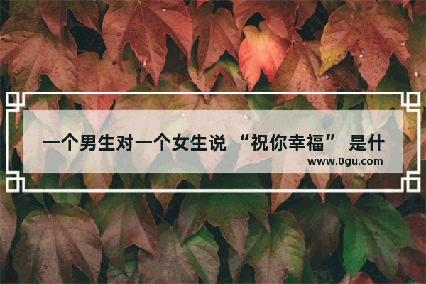 一个男生对一个女生说 “祝你幸福” 是什么意思_鼓励安慰成熟男人的暖心句子