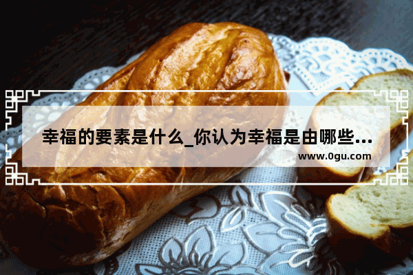 幸福的要素是什么_你认为幸福是由哪些要素构成的