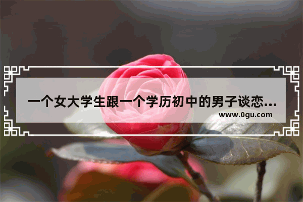 一个女大学生跟一个学历初中的男子谈恋爱 爱情会幸福吗 恋爱句子说说心情幸福