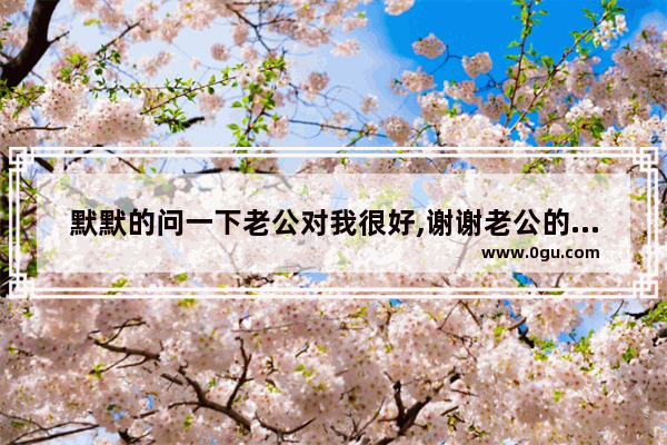 默默的问一下老公对我很好,谢谢老公的唯美句子_安慰破产的人的暖心话