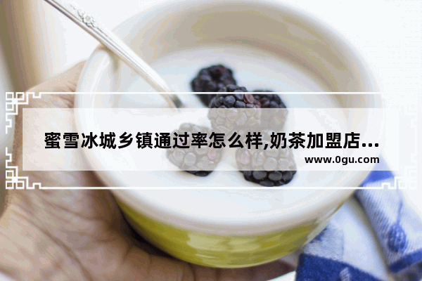 蜜雪冰城乡镇通过率怎么样,奶茶加盟店成活率