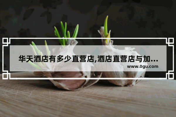 华天酒店有多少直营店,酒店直营店与加盟店区别