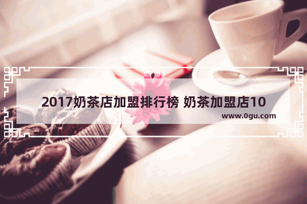 2017奶茶店加盟排行榜 奶茶加盟店10大品牌 各品牌奶茶加盟店排名