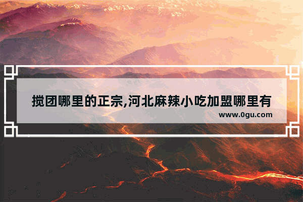 搅团哪里的正宗,河北麻辣小吃加盟哪里有