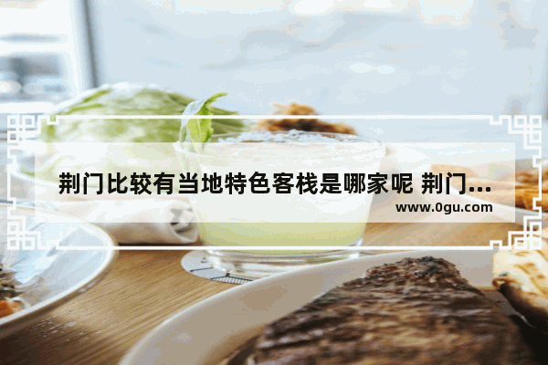 荆门比较有当地特色客栈是哪家呢 荆门精品酒店加盟店排行榜