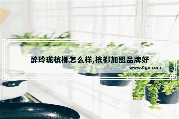 醉玲珑槟榔怎么样,槟榔加盟品牌好