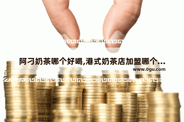 阿刁奶茶哪个好喝,港式奶茶店加盟哪个品牌好