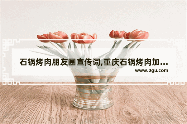 石锅烤肉朋友圈宣传词,重庆石锅烤肉加盟店排行